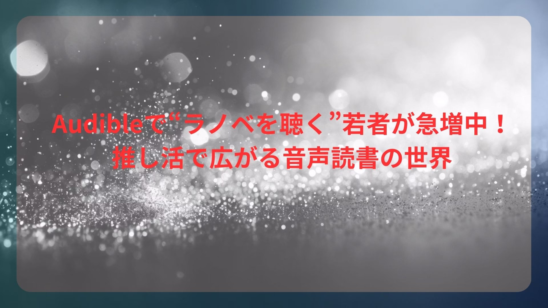 Audibleで“ラノベを聴く”若者が急増中！押し活で広がる音声読書の世界